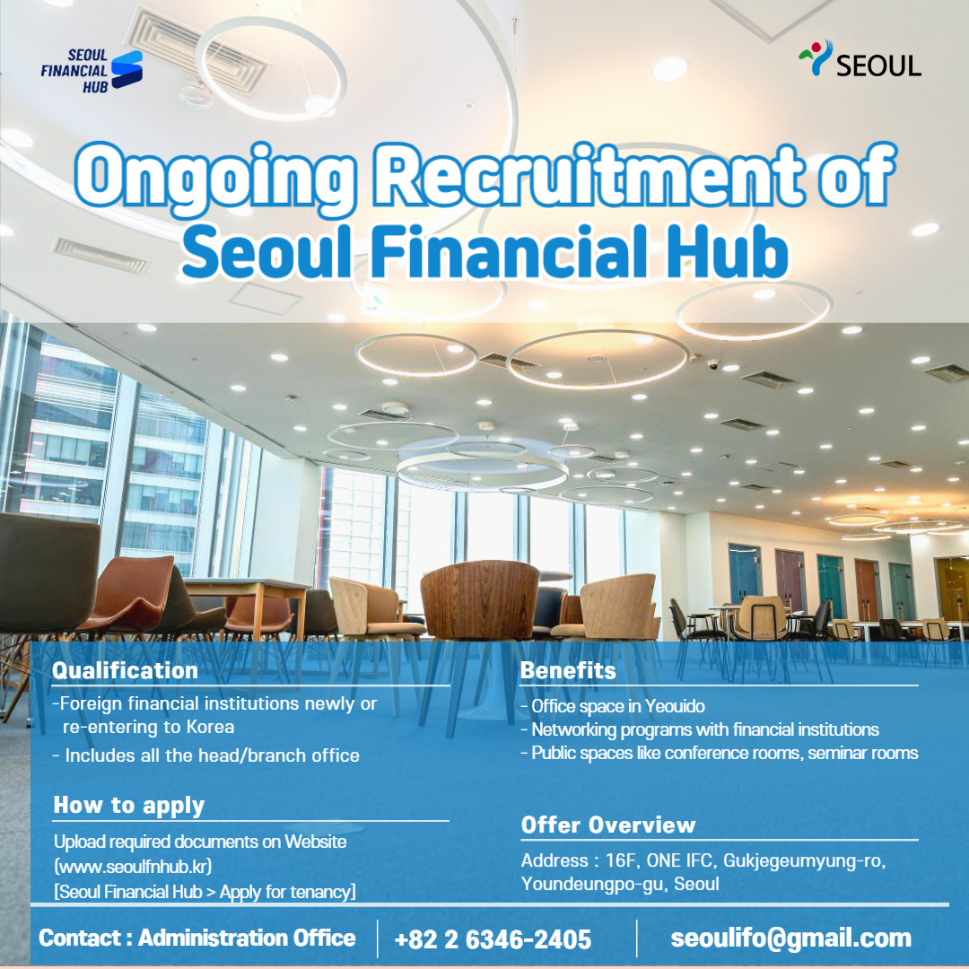 SEOUL FINANCIAL HUB / SEOUL / Ongoing Recruitment of Seoul Financial Hub / Qualification - Foreign financial institutions newly or re-entering to Korea - Includes all the head/branch office / How to apply - Upload required documents on Website (www.seoulfnhub.kr) [Seoul Financial Hub > Apply for tenancy] / Benefits - Office space in Yeouido - Networking programs with financial institutions - Public spaces like conference rooms, seminar rooms / Offer Overview - Address: 16F, ONE IFC, Gukjegeumyung-ro, Youndeungpo-gu, Seoul / Contact: Administration Office +82-2-6346-2405 seoulifo@gmail.com