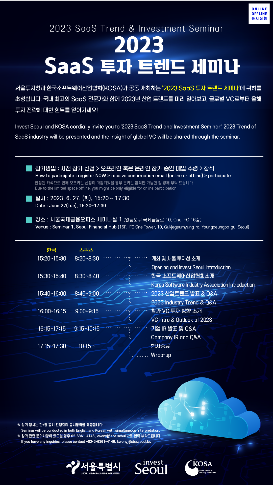 2023 SaaS Trend & Investment Seminar / 2023 SaaS 투자 트렌드 세미나 / ONLINE OFFLINE 동시진행 / 서울투자청과 한국소프트웨어산업협회(KOSA)가 공동 개최하는 '2023 SaaS 투자 트렌드 세미나'에 귀하를 •초청합니다. 국내 최고의 SaaS 전문가와 함께 2023년 산업 트렌드를 미리 알아보고, 글로벌 VC로부터 올해 투자 전략에 대한 힌트를 얻어가세요! Invest Seoul and KOSA cordially invite you to '2023 SaaS Trend and Investment Seminar.' 2023 Trend of SaaS industry will be presented and the insight of global VC will be shared through the seminar. / 참가방법 : 사전 참가 신청> 오프라인 혹은 온라인 참가 승인 메일 수령>참석 How to participate : register NOW > receive confirmation email (online or offline) > participate 한정된 좌석으로 인해 오프라인 신청이 마감되었을 경우 온라인 참석만 가능한 점 양해 부탁 드립니다. Due to the limited space offline, you might be only eligible for online participation. / 일시 : 2023. 6. 27.(화), 15:20 ~ 17:30, Date: June 27(Tue), 15:20~17:30 / 장소 : 서울국제금융오피스 세미나실 1 (영등포구 국제금융로 10, One IFC 16층), Venue: Seminar 1, Seoul Financial Hub (16F, IFC One Tower, 10, Gukjegeumyung-ro, Youngdeungpo-gu, Seoul) / 한국 15:20~15:30, 스위스 8:20~8:30 - 개회 및 서울투자청 소개 Opening and Invest Seoul Introduction / 15:30-15:40 8:30~8:40 한국소프트웨어산업협회소개 Korea Software Industry Association Introduction / 15:40~16:00 8:40-9:00 2023 산업트렌드 발표 &0&A 2023 Industry Trend & Q&A / 16:00-16:15 9:00~9:15 참가 VC 투자 방향 소개 VC Intro & Outlook of 2023 / 16:15-17:15 9:15~10:15 기업 IR 발표 및 Q&A Company IR and Q&A / 17:15-17:30 10:15~ 행사종료 Wrap-up / ※ 상기 행사는 한/영 동시 진행되며 동시통역을 제공합니다. Seminar will be conducted in both English and Korean with simultaneous interpretation. / ※참가 관련 문의사항이 있으실 경우 02-6361-4146, kwonyj@sba.seoul.kr로 연락 부탁드립니다. If you have any inquiries, please contact +82-2-6361-4146, kwonyj@sba.seoul.kr. / 서울특별시 SEOUL METROPOLITAN GOVERNMENT, invest Seoul, KOSA