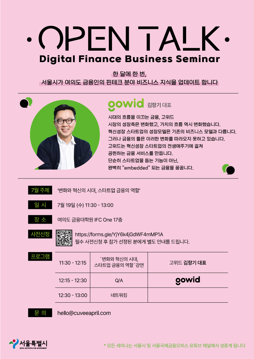 OPEN TALK / Digital Finance Business Seminar / 한 달에 한 번, 서울시가 여의도 금융인의 핀테크 분야 비즈니스 지식을 업데이트합니다 / gowid 김항기 대표 - 시대의 흐름을 이끄는 금융, 고위드 시장의 성장축은 변화했고, 가치의 흐름 역시 변화했습니다. 혁신성장 스타트업의 성장모델은 기존의 비즈니스 모델과 다릅니다. 그러나 금융의 틀은 이러한 변화를 따라오지 못하고 있습니다. 고위드는 혁신성장 스타트업의 전생애주기에 걸쳐 공헌하는 금융 서비스를 만듭니다. 단순히 스타트업을 돕는 기능이 아닌, 완벽히 'embedded' 되는 금융을 꿈꿉니다. / 7월 주제 : '변화와 혁신의 시대, 스타트업 금융의 역할' / 일시 : 7월 19일 (수) 11:30-13:00 / 장소 : 여의도 금융대학원 IFC One 17층 / 사전신청 : https://forms.gle/YjY6k4jGdWF4mMP1A 필수 사전신청 후 참가 선정된 분에게 별도 안내를 드립니다. / 프로그램 : '변화와 혁신의 시대, 스타트업 금융의 역할'강연 / 11:30-12:15 고위드 김창기 대표 / 12:15-12:30  Q/A, gowid  / 12:30 - 13:00 네트워킹 / 문의 : hello@cuveeapril.com / 서울특별시 SEOUL MITROPOLITAN GOVERNMENT / *모든 세미나는 서울시 및 서울국제금융오피스 유튜브 채널에서 생중계 됩니다