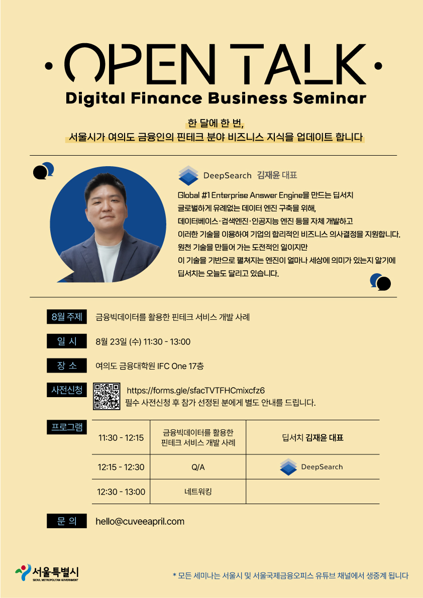 OPEN TALK / Digital Finance Business Seminar - 한 달에 한 번, 서울시가 여의도 금융인의 핀테크 분야 비즈니스 지식을 업데이트합니다 / DeepSearch 김재윤 대표 / Global #1Enterprise Answer Engine을 만드는 서치, 글로벌하게 유례없는 데이터 엔진 구축을 위해, 데이터베이스 검색엔진·인공지능 엔진 등을 자체 개발하고 이러한 기술을 이용하여 기업의 합리적인 비즈니스 의사결정을 지원합니다. 원천 기술을 만들어 가는 도전적인 일이지만 이 기술을 기반으로 펼쳐지는 엔진이 얼마나 세상에 의미가 있는지 알기에 딥서치는 오늘도 달리고 있습니다. /
8월 주제 금융빅데이터를 활용한 핀테크 서비스 개발 사례 / 일시 : 8월 23일 (수) 11:30-13:00 / 장소 : 여의도 금융대학원 IFC One 17층 / 사전신청 : https://forms.gle/sfacTVTFHCmixcfz6 필수 사전신청 후 참가 선정된 분에게 별도 안내를 드립니다. / 프로그램 : 11:30-12:15 금융빅데이터를 활용한 핀테크 서비스 개발 사례 - 딥서치 김재윤 대표, 12:15-12:30 Q/A DeepSearch, 12:30 - 13:00 네트워킹 / 문 의 : hello@cuveeapril.com / 서울특별시 SEOUL METROPOLITAN GOVERNMENT *모든 세미나는 서울시 및 서울국제금융오피스 유튜브 채널에서 생중계 됩니다