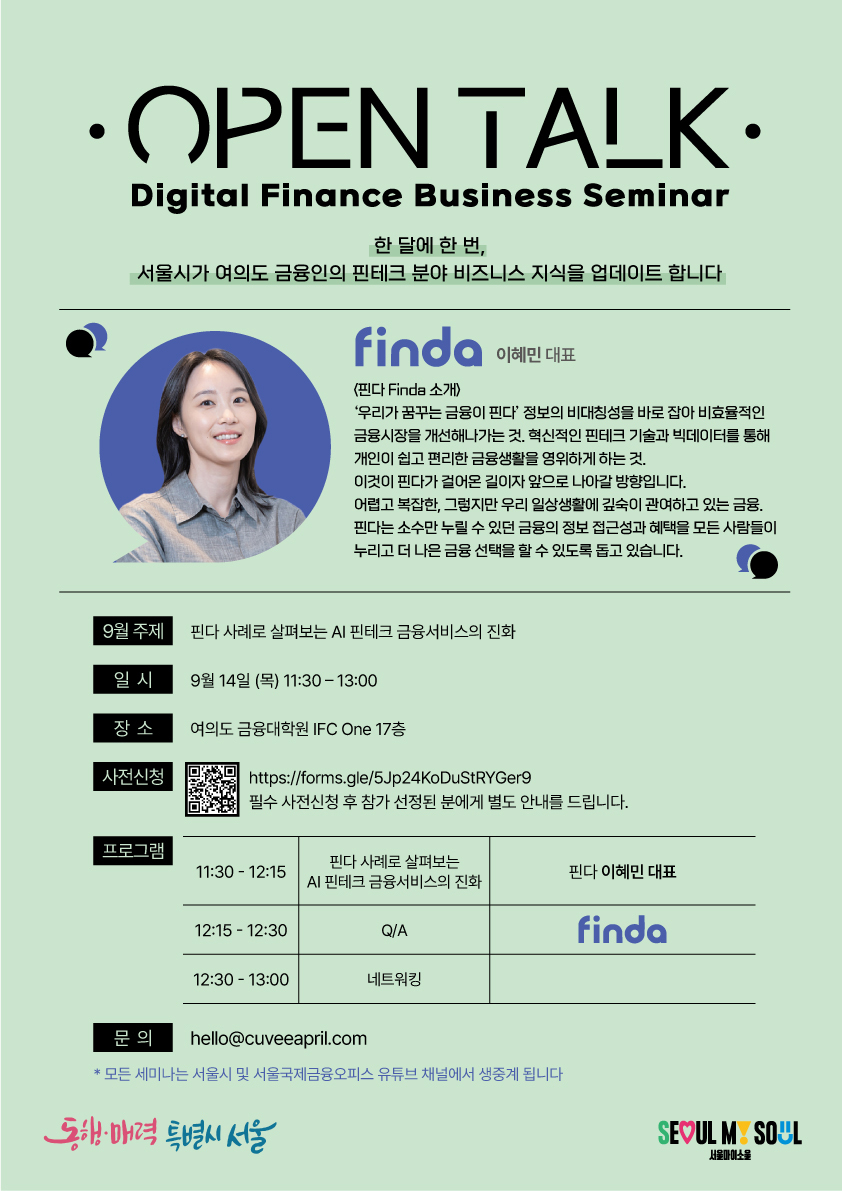 OPEN TALK / Digital Finance Business Seminar / 한 달에 한 번, •서울시가 여의도 금융인의 핀테크 분야 비즈니스 지식을 업데이트합니다 / finda 이혜민 대표 <핀다 Finda 소개) : '우리가 꿈꾸는 금융이 핀다' 정보의 비대칭성을 바로잡아 비효율적인 금융시장을 개선해나가는 것. 혁신적인 핀테크 기술과 빅데이터를 통해 개인이 쉽고 편리한 금융생활을 영위하게 하는 것.
이것이 핀다가 걸어온 길이자 앞으로 나아갈 방향입니다. 어렵고 복잡한 그렇지만 우리 일상생활에 깊숙이 관여하고 있는 금융. 핀다는 소수만 누릴 수 있던 금융의 정보 접근성과 혜택을 모든 사람들이 누리고 더 나은 금융 선택을 할 수 있도록 돕고 있습니다. 9월 주제 : 핀다 사례로 살펴보는 AI 핀테크 금융서비스의 진화 / 일시 : 9월 14일 (목) 11:30-13:00 / 장소 : 여의도 금융대학원 IFC One 17층 / 사전신청 : https://forms.gle/5Jp24KoDuStRYGer9 필수 사전신청 후 참가 선정된 분에게 별도 안내를 드립니다. / 프로그램 : 11:30 - 12:15 핀다 사례로 살펴보는 AI 핀테크 금융서비스의 진화, 핀다 이혜민 대표 / 12:15-12:30 Q/A, finda / 12:30 - 13:00 네트워킹 / 문의 : hello@cuveeapril.com / *모든 세미나는 서울시 및 서울국제금융오피스 유튜브 채널에서 생중계 됩니다 / 동해·매력 특별시 서울 SEOUL MY SOUL 서울마이소울