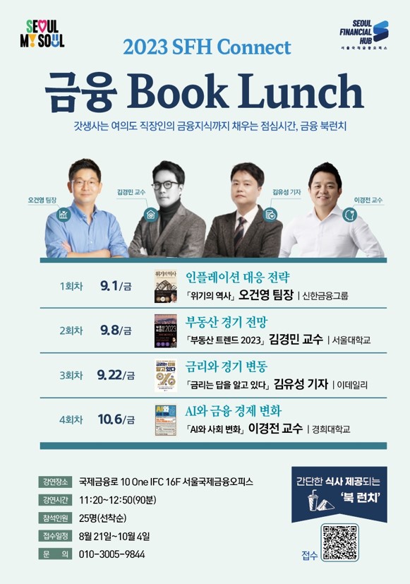 SEOUL MY SOUL / SEOUL FINANCIAL HUB 서울국제금융오피스 / 2023 SFH Connect / 금융 Book Lunch - 갓생사는 여의도 직장인의 금융지식까지 채우는 점심시간, 금융 북런치 / 오건영 팀장, 김경민 교수, 김유성 기자, 이경전 교수 / 1회차 9.1/금 - 「위기의 역사」오건영 팀장 신한금융그룹 / 2회차 9.8/금 - 부동산 경기 전망 「부동산 트렌드 2023 김경민 교수 서울대학교 / 3회차 9.22/금 - 금리와 경기 변동 「금리는 답을 알고 있다」 김유성 기자 이데일리 / 4회차 10.6/금 -  AI와 금융 경제 변화 「AI와 사회 변화」이경전 교수 경희대학교 / 강연장소 : 국제금융로 10 One IFC 16F 서울국제금융오피스 / 강연시간 : 11:20~12:50(90분) / 참석인원 : 25명(선착순) / 접수일정 : 8월 21일~10월 4일 / 문 의 : 010-3005-9844 / 접수 간단한 식사 제공되는 '북 런치'