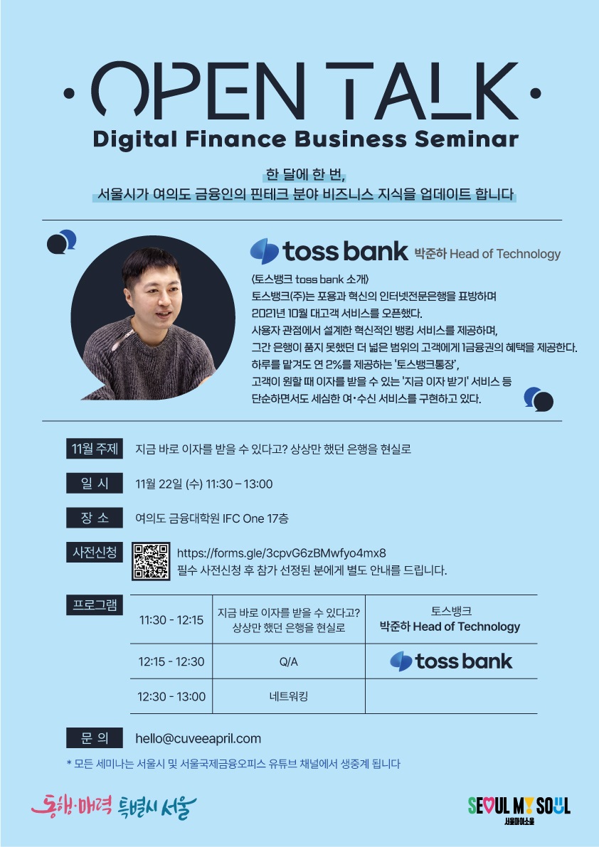 OPEN TALK - Digital Finance Business Seminar / 한 달에 한 번, 서울시가 여의도 금융인의 핀테크 분야 비즈니스 지식을 업데이트합니다 / toss bank 박준하 Head of Technology / <토스뱅크 tossbank 소개), 토스뱅크(주)는 포용과 혁신의 인터넷전문은행을 표방하며 2021년 10월 대고객 서비스를 오픈했다. 사용자 관점에서 설계한 혁신적인 뱅킹 서비스를 제공하며, 그간 은행이 품지 못했던 더 넓은 범위의 고객에게 1금융권의 혜택을 제공한다. 하루를 맡겨도 연 2%를 제공하는 '토스뱅크통장', 고객이 원할때 이자를 받을 수 있는 '지금 이자 받기' 서비스 등 단순하면서도 세심한 여수신 서비스를 구현하고 있다. / 11월 주제 : 지금 바로 이자를 받을 수 있다고? 상상만 했던 은행을 현실로 / 일시 :  11월 22일 (수) 11:30-13:00 / 장소 :  여의도 금융대학원 IFC One 17층 / 사전신청 : https://forms.gle/3cpvG6zBMwfyo4mx8 필수 사전신청 후 참가 선정된 분에게 별도 안내를 드립니다. / 프로그램 : 11:30-12:15 지금 바로 이자를 받을 수 있다고? 상상만 했던 은행을 현실로, 토스뱅크 박준하 Head of Technology / 12:15 12:30  Q/A toss bank / 12:30-13:00 네트워킹 / 문의 : hello@cuveeapril.com *모든 세미나는 서울시 및 서울국제금융오피스 유튜브 채널에서 생중계 됩니다 / 동행·매력 특별시 서울 SEOUL MY SOUL 서울마이소울