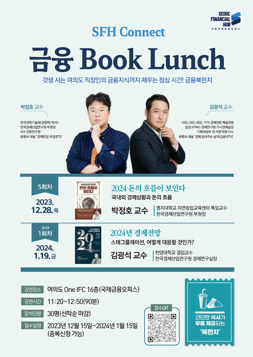 SEOUL FINANCIAL HUB 서울국제금융오피스 / SFH Connect 금융 Book Lunch - 갓생 사는 여의도 직장인의 금융지식까지 채우는 점심 시간! 금융북런치 / 박정호 교수 : 한국과학기술원(경영학박사), 한국경제산업연구원 부원장, KDI 전문연구원, 유튜브 채널 '경제맛집 박정호TV / 김광석 교수 : KBS, SBS, MBC, YTN 경제전문 해설위원, 삼성 KPMG경제연구원 거시경제실장, 기획재정부 외자문위원 다수, 유튜브 채널 '경제읽어주는 남자(김광석TV)' / 5회차 2023.12.28.목 - 2024 돈의 흐름이 보인다 - 국내외 경제상황과 돈의 흐름, 박정호 교수 명지대학교 자연창업교육센터 특임교수, 한국경제산업연구원 부원장 / 2024. 1회차 2024.1.19.금 - 2024년 경제전망 - 스태그플레이션, 어떻게 대응할 것인가? 김광석 교수 한양대학교 겸임교수, 한국경제산업연구원 경제연구실장 / 강연장소 : 여의도 One IFC 16층(국제금융오피스) / 강연시간 : 11:20~12:50(90분) / 참석인원 : 30명(선착순 마감) / 접수일정 : 2023년 12월 15일~2024년 1월 15일 (중복신청 가능) / 접수QR / 간단한 식사가 무료 제공되는 '북런치'
