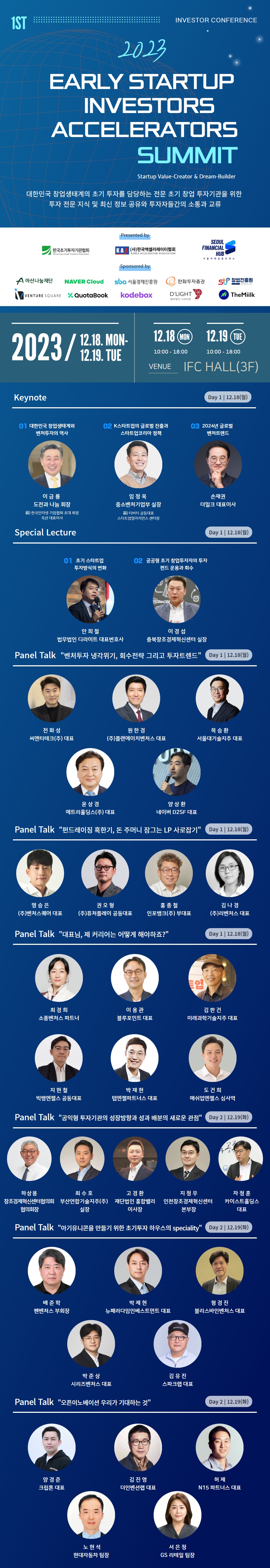 1ST INVESTOR CONFERENCE / 2023 EARLY STARTUP INVESTORS ACCELERATORS SUMMIT - Startup Value-Creator & Dream-Builder / 대한민국 창업생태계의 초기 투자를 담당하는 전문 초기 창업 투자기관을 위한 투자 전문 지식 및 최신 정보 공유와 투자자들간의 소통과 교류 / Presented by 한국초기투자기관협회, (사)한국액셀러레이터협회, SEOUL FINANCIAL HUB 서울국제금융 오피스 / Sponsored by 아산나눔재단, NAVER Cloud, sba 서울경제진흥원, 한화투자증권, VENTURE SQUARE, QuotaBook, kodebox, D'LIGHT 법무법인 디라이트, 창업진흥원, TheMiilk / 2023/12.18 MON - 12.19. TUE, 12.18 MON 10:00 - 18:00, 12.19 TUE 10:00 - 18:00 TUE, VENUE IFC HALL(3F) / Keynote Day 1 12.18(월) : 01 대한민국 창업생태계와 벤처투자의 역사, 이금룡 도전과 나눔 회장, 前)한국인터넷기업협회 초대 회장 옥션 대표이사, 02 K스타트업의 글로벌 진출과 스타트업코리아 정책, 임정욱 중소벤처기업부 실장, 前)티비티 공동대표, 스타트업얼라리언스 센터장, 03 2024년 글로벌 벤처트렌드 손재권 더밀크 대표이사 / Special Lecture Day 1 12.18(월) - 01 초기 스타트업 투자방식의 변화 - 안희철 법무법인 디라이트 대표변호사 - 02 공공형 초기 창업투자자의 투자 펀드 운용과 회수 - 이경섭 충북창조경제혁신센터 실장 / Panel Talk '벤처투자 냉각위기, 회수전략 그리고 투자트렌드' Day 1 12.18(월) - 전화성 씨엔티테크(주) 대표, 원한경 (주)플랜에이치벤처스 대표, 목승환 서울대기술지주 대표, 윤상경 에트리홀딩스(주) 대표, 양상환 네이버 D2SF 대표 / Panel Talk '펀드레이징 혹한기, 돈 주머니 잠그는 LP 사로잡기' Day 1 12.18(월) - 명승은 (주)벤처스퀘어 대표, 권오형 (주)퓨처플레이 공동대표, 홍종철 인포뱅크(주) 부대표, 김나경 (주)리벤처스 대표 / Panel Talk '대표님, 제 커리어는 어떻게 해야하죠?' Day 1 12.18(월) - 최경희 소풍벤처스 파트너, 이용관 블루포인트 대표, 김판건 미래과학기술지주 대표, 지현철 빅뱅엔젤스 공동대표, 박재현 탭엔젤파트너스 대표, 도건희 매쉬업엔젤스 심사역 / Panel Talk '공익형 투자기관의 성장방향과 성과 배분의 새로운 관점' Day 2 12.19(화) - 하상용 창조경제혁신센터협의회 협의회장, 최수호 부산연합기술지주(주) 실장, 고경환 재단법인 홍합밸리 이사장, 지정우 인천창조경제혁신센터 본부장, 차정훈 카이스트홀딩스 대표 /  Panel Talk '아기유니콘을 만들기 위한 초기투자 하우스의 speciality' Day 2 12.19(화) - 배준학 펜벤처스 부회장, 박제현 뉴패러다임인베스트먼트 대표, 형경진 블리스바인벤처스 대표, 박준상 시리즈벤처스 대표, 김유진 스파크랩 대표 / Panel Talk '오픈이노베이션 우리가 기대하는 것' Day 2 12.19(화) : 양경준 크립톤 대표, 김진영 더인벤션랩 대표, 허제 N15 파트너스 대표, 노현석 현대자동차 팀장, 서은정 GS 리테일 팀장