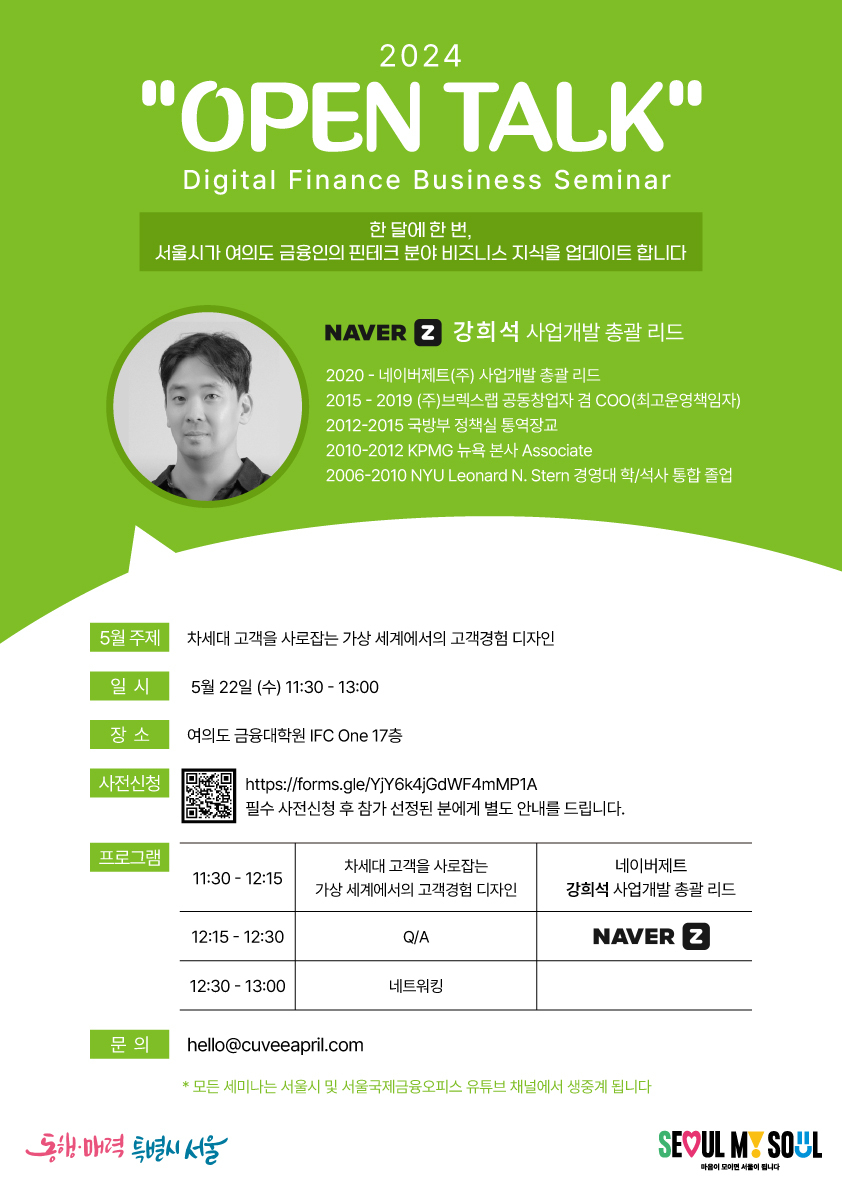 2024 'OPEN TALK' / Digital Finance Business Seminar / 한 달에 한 번, 서울시가 여의도 금융인의 핀테크 분야 비즈니스 지식을 업데이트합니다 / NAVER Z 강희석 사업개발 총괄 리드 / 2020-네이버제트(주) 사업개발 총괄 리드, 2015-2019 (주)브렉스랩 공동창업자 겸 COO(최고운영책임자), 2012-2015 국방부 정책실 통역장교, 2010-2012 KPMG 뉴욕 본사 Associate, 2006-2010 NYU Leonard N. Stern 경영대 학/석사 통합 졸업 / 5월 주제 : 차세대 고객을 사로잡는 가상 세계에서의 고객경험 디자인 / 일 시 : 5월 22일 (수) 11:30-13:00 / 장소 : 여의도 금융대학원 IFC One 17층 / 사전신청 : https://forms.gle/YjY6k4jGdWF4mMP1A 필수 사전신청 후 참가 선정된 분에게 별도 안내를 드립니다. / 프로그램 : 11:30-12:15 차세대 고객을 사로잡는 가상 세계에서의 고객경험 디자인, 네이버제트 강희석 사업개발 총괄 리드 / 12:15-12:30 Q/A, 네이버제트 / 12:30-13:00 네트워킹 / 문 의 : hello@cuveeapril.com *모든 세미나는 서울시 및 서울국제금융오피스 유튜브 채널에서 생중계 됩니다 / 동행·매력 특별시 서울 / SEOUL MY SOUL / 마음이 모이면 서울이 됩니다