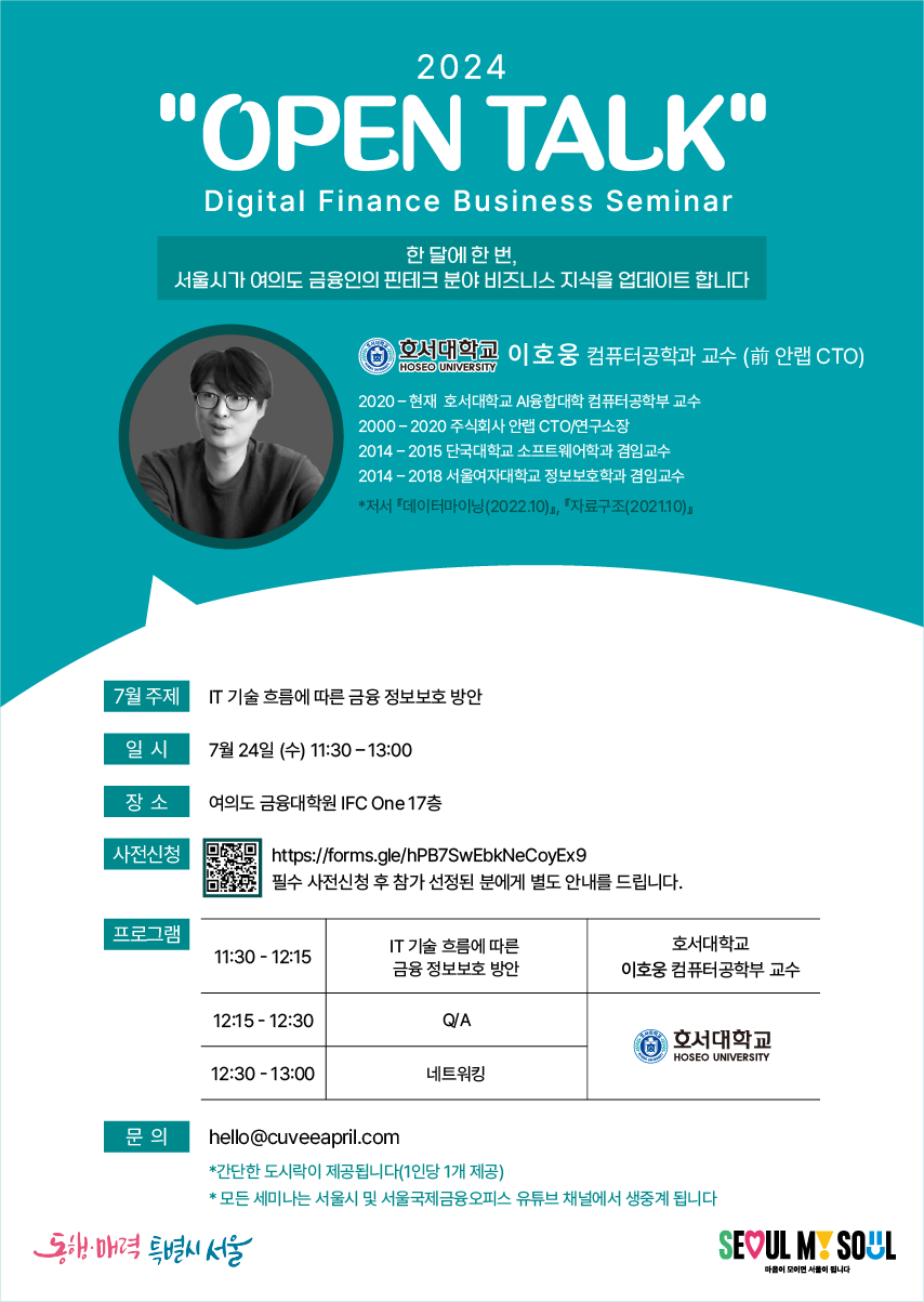 2024 'OPEN TALK' / Digital Finance Business Seminar / 한 달에 한 번, 서울시가 여의도 금융인의 핀테크 분야 비즈니스 지식을 업데이트합니다 / 호서대학교 HOSEO UNIVERSITY 이호웅 컴퓨터공학과 교수 (前 안랩 CTO) / 2020-현재 호서대학교 Al융합대학 컴퓨터공학부 교수, 2000-2020 주식회사 안랩 CTO/연구소장, 2014-2015 단국대학교 소프트웨어학과 겸임교수, 2014-2018 서울여자대학교 정보보호학과 겸임교수, *저서 데이터마이닝(2022.10)」, 「자료구조(2021.10) / 7월 주제 : IT 기술 흐름에 따른 금융 정보보호 방안 / 일 시 : 7월 24일 (수) 11:30-13:00 / 장소 : 여의도 금융대학원 IFC One 17층 / 사전신청 : https://forms.gle/hPB7SwEbkNeCoyEx9 필수 사전신청 후 참가 선정된 분에게 별도 안내를 드립니다. / 프로그램 : 11:30-12:15 IT 기술 흐름에 따른 금융정보보호 방안, 호서대학교 이호웅 컴퓨터공학부 교수 / 12:15-12:30 Q/A, 호서대학교 HOSEO UNIVERSITY / 12:30-13:00 네트워킹, 호서대학교 HOSEO UNIVERSITY / 문의 : hello@cuveeapril.com *간단한 도시락이 제공됩니다(1인당 1개 제공), *모든 세미나는 서울시 및 서울국제금융오피스 유튜브 채널에서 생중계 됩니다 / SEOUL MY SOUL / 동행·매력 특별시 서울 / 마음이 모이면 서울이 됩니다