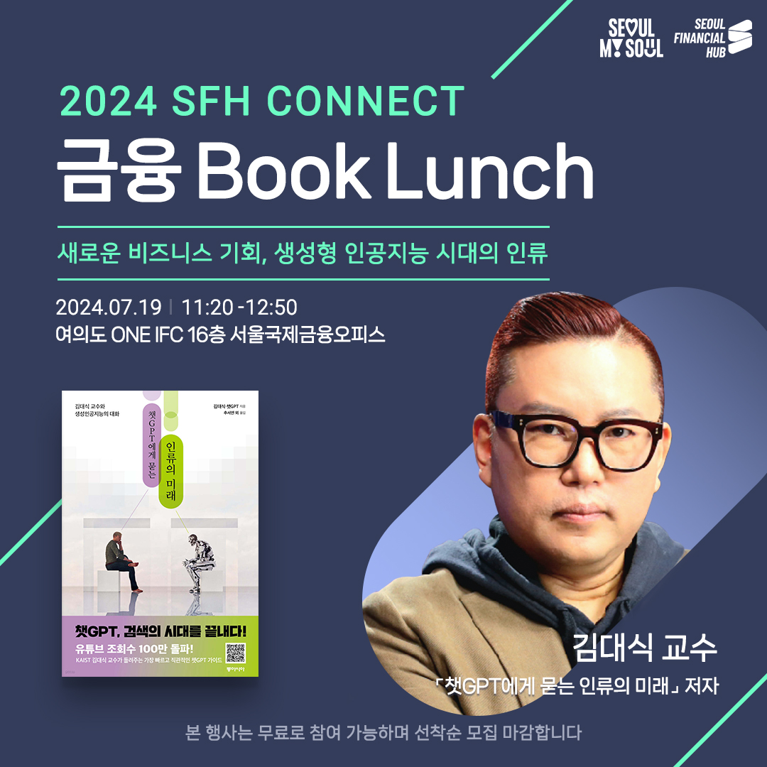 SEOUL MY SOUL / SEOUL FINANCIAL HUB / 2024 SFH CONNECT 금융 Book Lunch 새로운 비즈니스 기회, 생성형 인공지능 시대의 인류 / 2024.07.19 11:20-12:50 : 여의도 ONE IFC 16층 서울국제금융오피스 / 김대식 교수와 생성인공지능의 대화 |챗GPT에게 묻는 인류의 미래 / 챗GPT, 검색의 시대를 끝내다! 유튜브 조회수 100만 돌파! KAIST 김대식 교수가 들려주는 가장 빠르고 직관적인 챗GPT 가이드 / 김대식 교수 - 「챗GPT에게 묻는 인류의 미래 저자 / 본 행사는 무료로 참여 가능하며 선착순 모집 마감합니다