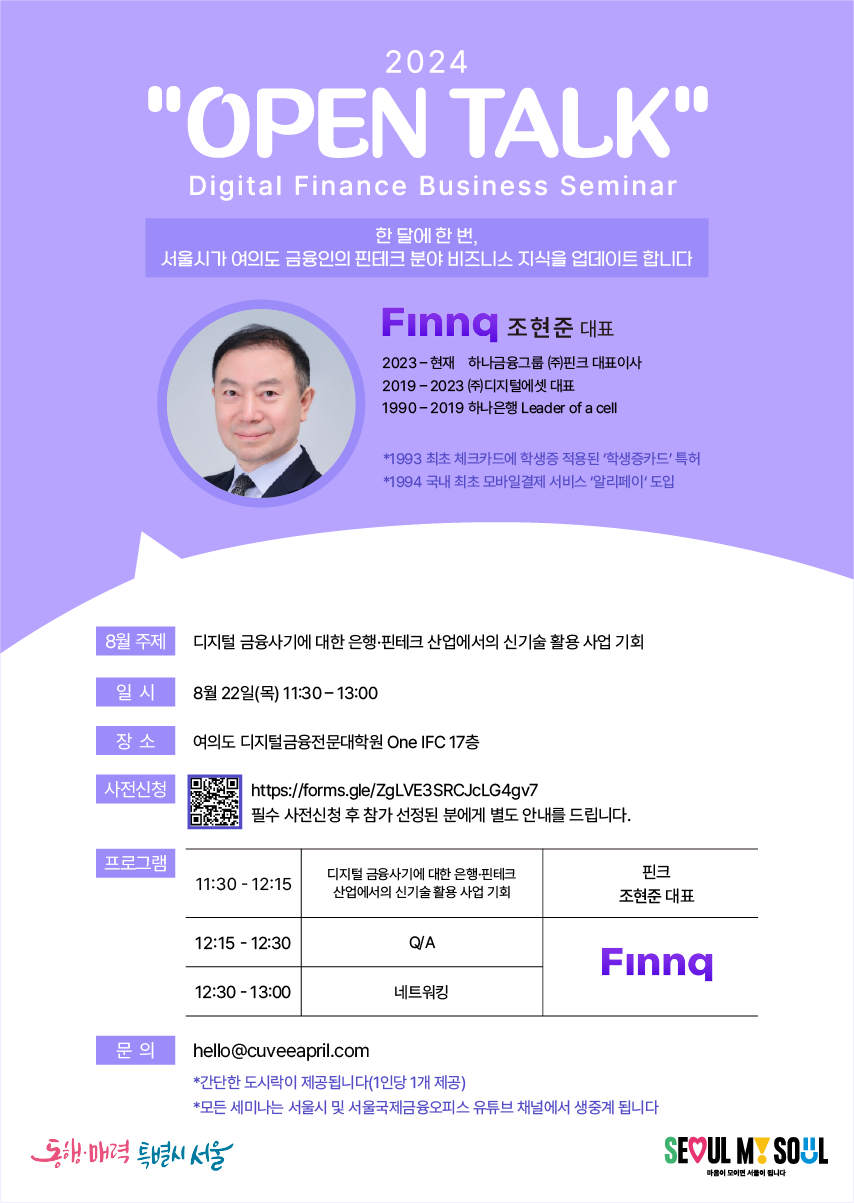 2024 'OPEN TALK' / Digital Finance Business Seminar / 한 달에 한 번, 서울시가 여의도 금융인의 핀테크 분야 비즈니스 지식을 업데이트합니다 / Finnq 조현준 대표, 2023-현재 하나금융그룹 (주)핀크 대표이사, 2019-2023 (주)디지털에셋 대표, 1990-2019 하나은행 Leader of a cell / *1993 최초 체크카드에 학생증 적용된 '학생증카드' 특허, *1994 국내 최초 모바일결제 서비스 '알리페이' 도입 / 8월 주제 : 디지털 금융사기에 대한 은행·핀테크 산업에서의 신기술 활용 사업 기회, 일 시 : 8월 22일(목) 11:30-13:00, 장소 : 여의도 디지털금융전문대학원 One IFC 17층, 사전신청 : https://forms.gle/ZgLVE3SRCJcLG4gv7 필수 사전신청 후 참가 선정된 분에게 별도 안내를 드립니다. 프로그램 : 11:30-12:15 디지털 금융사기에 대한 은행·핀테크 산업에서의 신기술활용 사업 기회, 핀크 조현준 대표 / 12:15-12:30 Q/A, Finnq / 12:30-13:00 네트워킹, Finnq /
문의 : hello@cuveeapril.com, *간단한 도시락이 제공됩니다(1인당 1개 제공), *모든 세미나는 서울시 및 서울국제금융오피스 유튜브 채널에서 생중계 됩니다 / 동해·매력 특별시 서울 / SEOUL MY SOUL 마음이 모이면 서울이 됩니다.