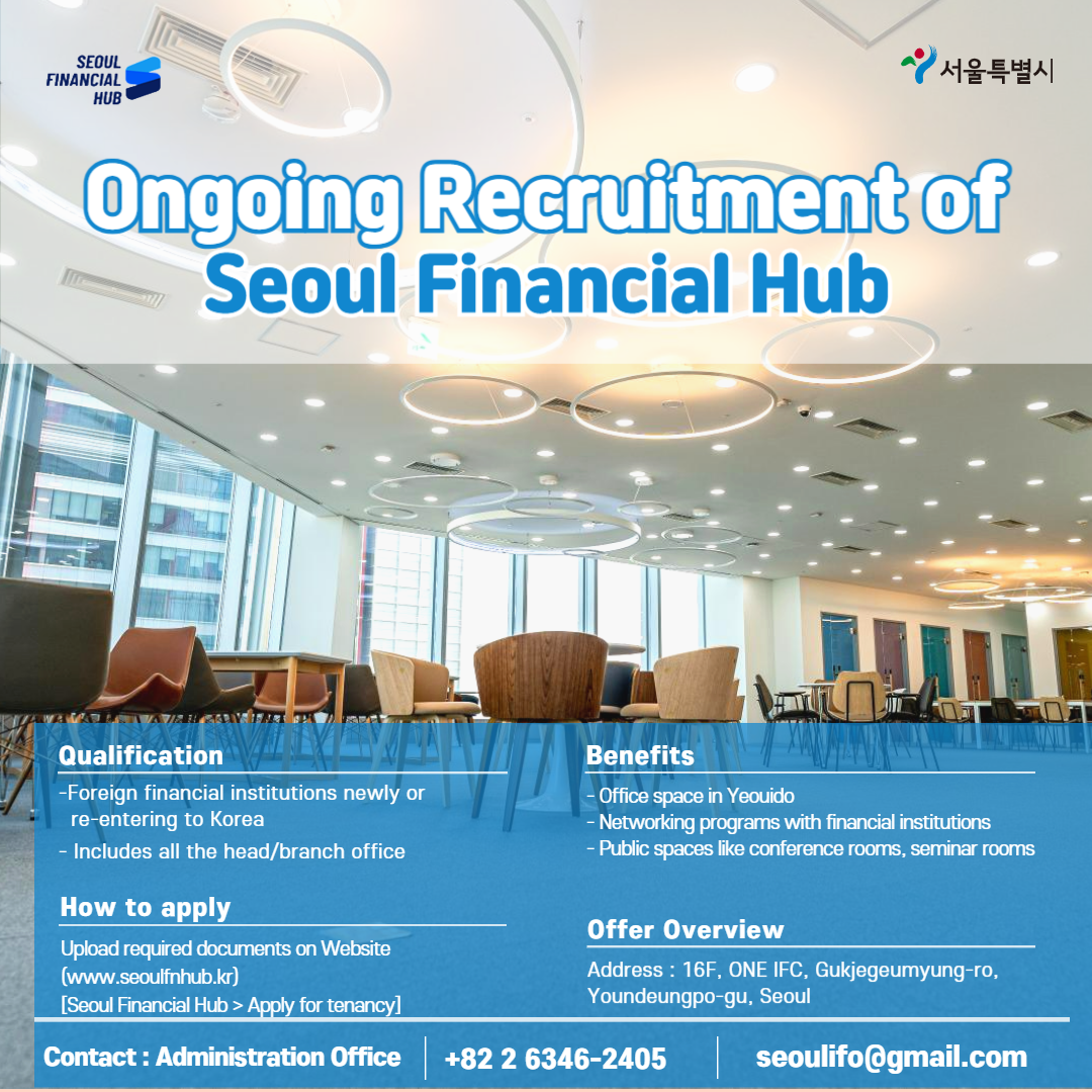 SEOUL FINANCIAL HUB / 서울특별시 / Ongoing Recruitment of Seoul Financial Hub / Qualification - Foreign financial institutions newly or re-entering to Korea - Includes all the head/branch office / How to apply - Upload required documents on Website (www.seoulfnhub.kr) [Seoul Financial Hub > Apply for tenancy] / Benefits - Office space in Yeouido - Networking programs with financial institutions - Public spaces like conference rooms, seminar rooms / Offer Overview - Address: 16F, ONE IFC, Gukjegeumyung-ro, Youndeungpo-gu, Seoul / Contact: Administration Office +82-2-6346-2405 seoulifo@gmail.com