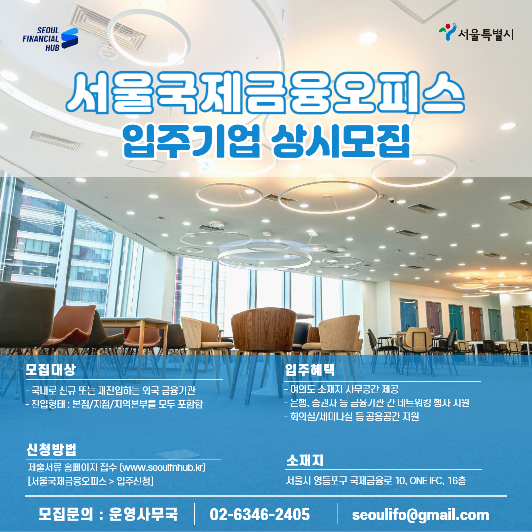 SEOUL FINANCIAL HUB / 서울특별시 / 서울국제금융오피스 입주기관 상시모집 / 모집대상 : - 국내로 신규 또는 재진입하는 외국 금융기관 -진입형태 : 본점/지점/지역본부를 모두 포함함 / 입주혜택 : -여의도 소재지 사무공간 제공 -은행, 증권사 등 금융기관 간 네트워킹 행사지원 -회의실/세미나실 등 공용공간 지원 / 신청방법 : 제출서류 홈페이지 접수 (www.seoulfnhub.kr) [서울국제금융오피스> 입주신청] / 소재지 : 서울시 영등포구 국제금융로 10, ONE IFC, 16층 / 모집문의: 운영사무국 02-6346-2405 seoulifo@gmail.com