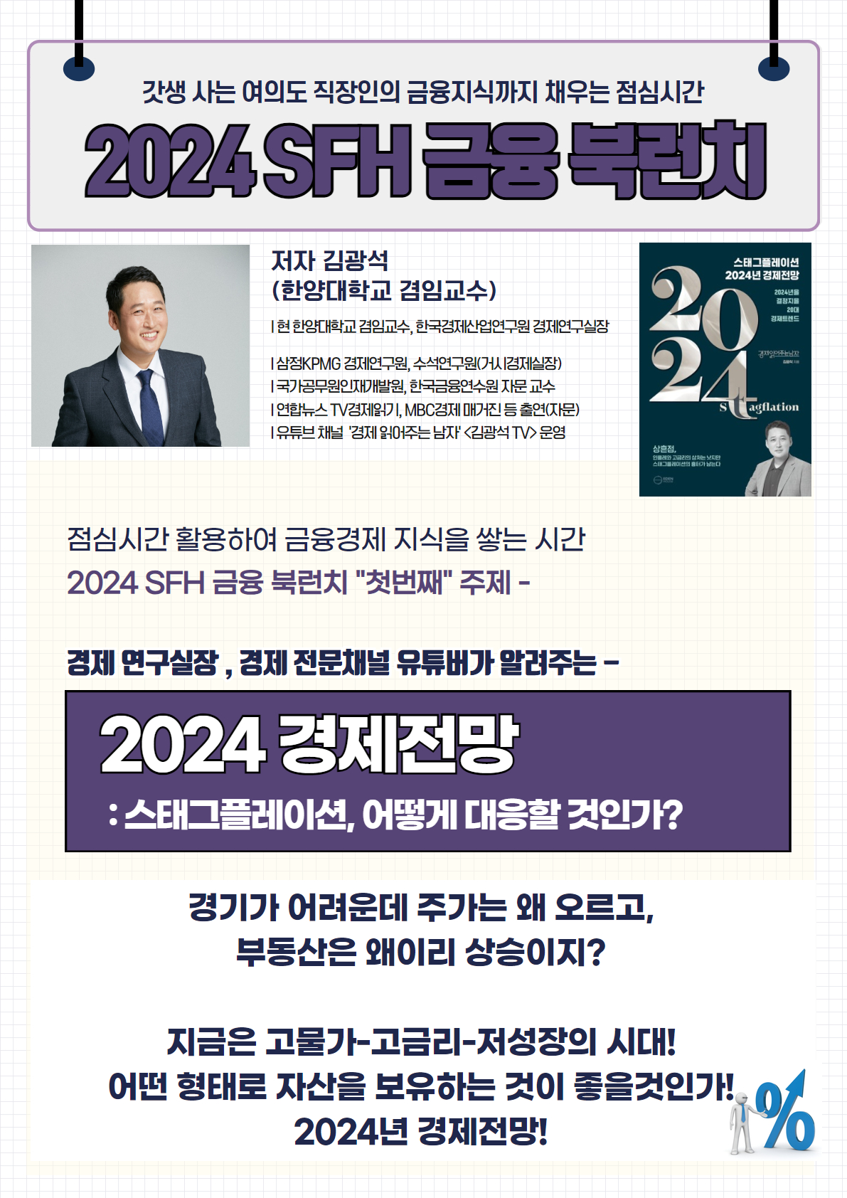 2024 SFH 금융 북런치

저자 김광석 (한양대학교 겸임교수)

현 한양대학교 겸임교수, 한국경제산업연구원 경제연구실장
삼정KPMG 경제연구원, 수석연구원(시경제실장)
국무총리실 민간자문위원, 한국금융연수원 겸임교수
언론뉴스 TV 경제기고, MBC경제 매거진 등 출연(언론)
유튜브 채널 '경제 읽어주는 남자' (김광석 TV) 운영
점심시간 활용하여 금융경제 지식을 쌓는 시간
2024 SFH 금융 북런치 '첫번째' 주제
경제 연구실장, 경제 전문채널 유튜버가 알려주는

2024 경제전망: 스태그플레이션, 어떻게 대응할 것인가?

경기가 어려운데 주가는 왜 오르고,
부동산은 왜이리 상승이지?

지금은 고물가-고금리-저성장의 시대!
어떤 형태로 자산을 보유하는 것이 좋을 것인가!
2024년 경제전망!