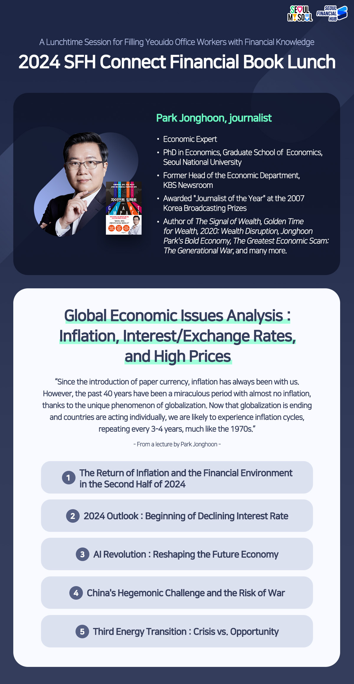 SEOUL MY SOUL / SEOUL FINANCIAL HUB
A Lunchtime Session for Filling Yeouido Office Workers with Financial Knowledge
2024 SFH Connect Financial Book Lunch
Park Jonghoon, journalist
Economic Expert
PhD in Economics, Graduate School of Economics, Seoul National University
Former Head of the Economic Department, KBS Newsroom
Awarded Journalist of the Year at the 2007
Author of The Signal of Wealth, Golden Time for Wealth, 2020: Wealth Disruption, Jonghoon
Park's Bold Economy, The Greatest Economic Scam: The Generational War, and many more.
Global Economic Issues Analysis: Inflation, Interest/Exchange Rates, and High Prices
Since the introduction of paper currency, inflation has always been with us. However, the past 40 years have been a miraculous period with almost no inflation, thanks to the unique phenomenon of globalization. Now that globalization is ending and countries are acting individually, we are likely to experience inflation cycles, repeating every 3-4 years, much like the 1970s.
- From a lecture by Park Jonghoon -
1
The Return of Inflation and the Financial Environment in the Second Half of 2024
2 2024 Outlook: Beginning of Declining Interest Rate
3 Al Revolution: Reshaping the Future Economy
4 China's Hegemonic Challenge and the Risk of War
5 Third Energy Transition : Crisis vs. Opportunity