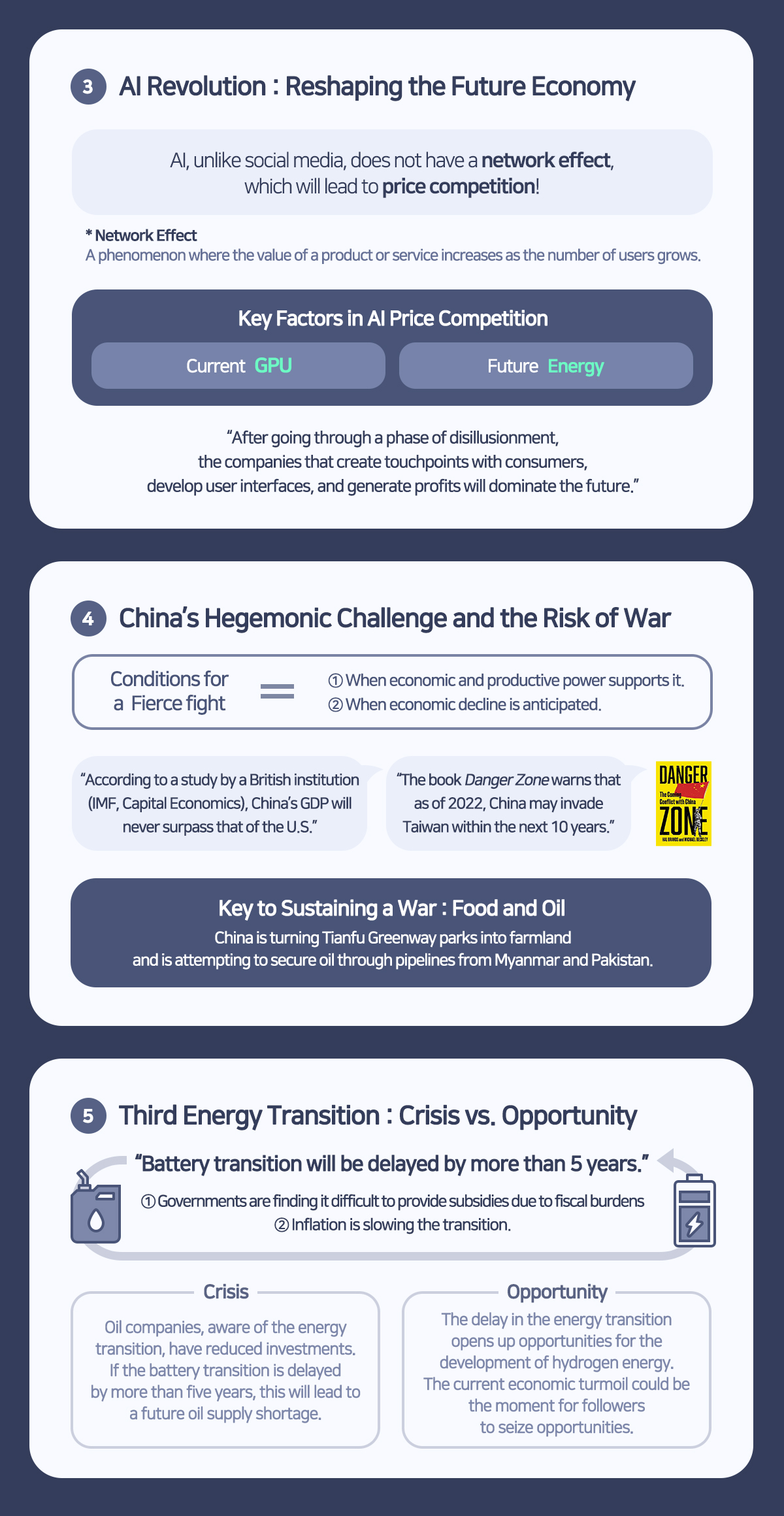 
3 Al Revolution: Reshaping the Future Economy
Al, unlike social media, does not have a network effect, which will lead to price competition!
* Network Effect
A phenomenon where the value of a product or service increases as the number of users grows.
Key Factors in Al Price Competition
Current GPU
Future Energy
After going through a phase of disillusionment, the companies that create touchpoints with consumers, develop user interfaces, and generate profits will dominate the future.
4 China's Hegemonic Challenge and the Risk of War
Conditions for a Fierce fight
1 When economic and productive power supports it.
2 When economic decline is anticipated.
According to a study by a British institution (IMF, Capital Economics), China's GDP will never surpass that of the U.S.
The book Danger Zone warns that as of 2022, China may invade Taiwan within the next 10 years.
Key to Sustaining a War: Food and Oil
China is turning Tianfu Greenway parks into farmland and is attempting to secure oil through pipelines from Myanmar and Pakistan.
5 Third Energy Transition: Crisis vs. Opportunity
Battery transition will be delayed by more than 5 years.
1 Governments are finding it difficult to provide subsidies due to fiscal burdens
2 Inflation is slowing the transition.
Crisis
Oil companies, aware of the energy transition, have reduced investments. If the battery transition is delayed by more than five years, this will lead to a future oil supply shortage.
Opportunity
The delay in the energy transition opens up opportunities for the development of hydrogen energy. The current economic turmoil could be the moment for followers to seize opportunities.