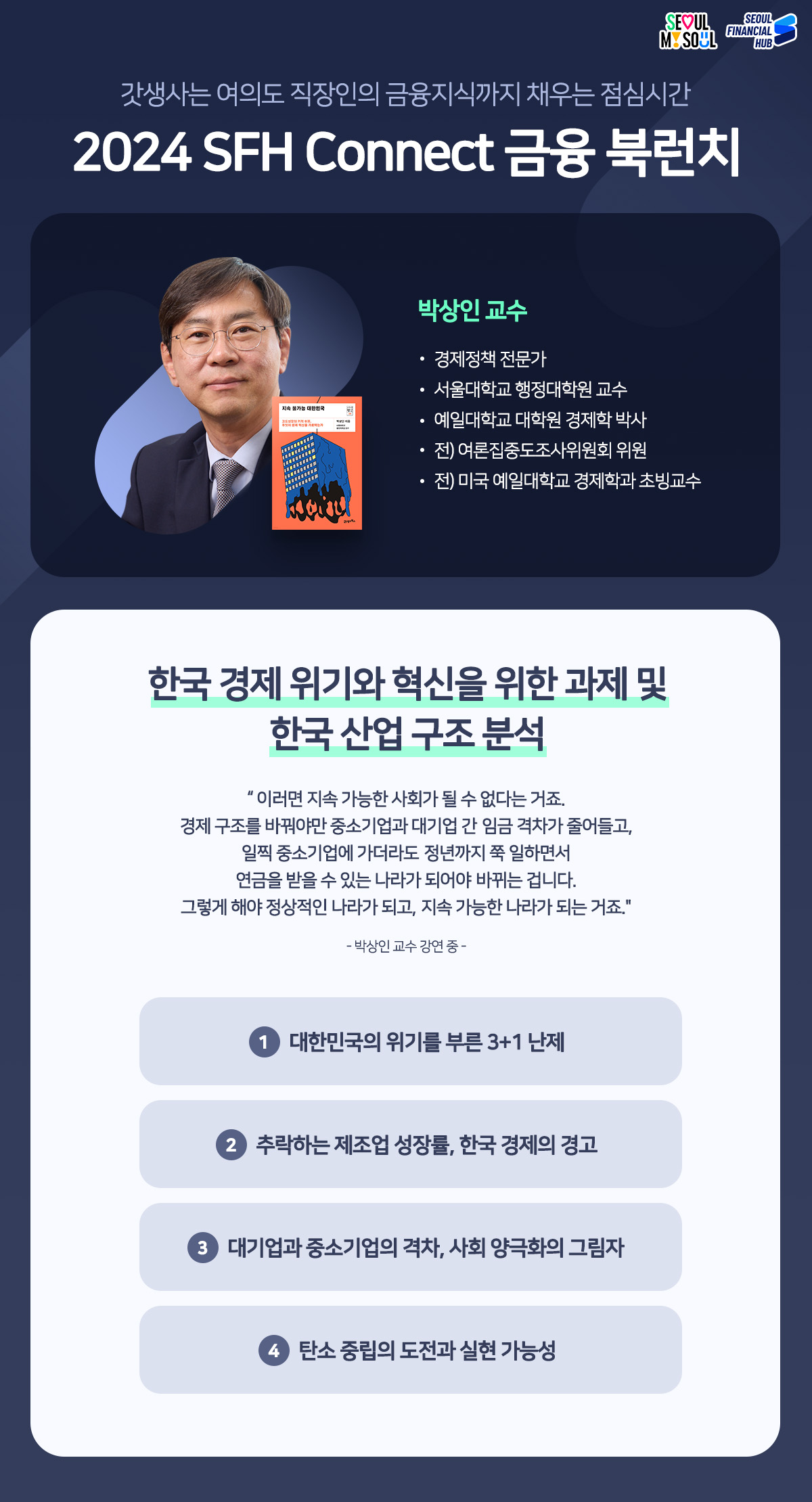 갓생사는 여의도 직장인의 금융지식까지 채우는 점심시간 
2024 SFH Connect 금융 북런치
책 : 지속 불가능 대한민국
저자 : 박상인 교수-경제정책 전문가, 서울대학교 행정대학원 교수, 예일대학교 대학원 경제학 박사, 전) 여론집중도조사위원회 위원, 전) 미국 예일대학교 경제학과 초빙교수
한국 경제위기와 혁신을 위한 과제 및 한국 산업구조분석
이러면 지속 가능한 사회가 될 수 없다는 거죠. 경제구조를 바꿔야만 중소기업과 대기업 간 임금 격차가 줄어들고, 일찍 중소기업에 가더라도 정년까지 쭉 일하면서 연금을 받을 수 있는 나라가 되어야 바뀌는 겁니다. 그렇게 해야 정상적인 나라가 되고, 지속 가능한 나라가 되는 거죠. -박상인 교수 강연 중 -
1 대한민국의 위기를 부른 3+1 난제
2 추락하는 제조업 성장률, 한국 경제의 경고
3 대기업과 중소기업의 격차, 사회 양극화의 그림자
4 탄소중립의 도전과 실현 가능성