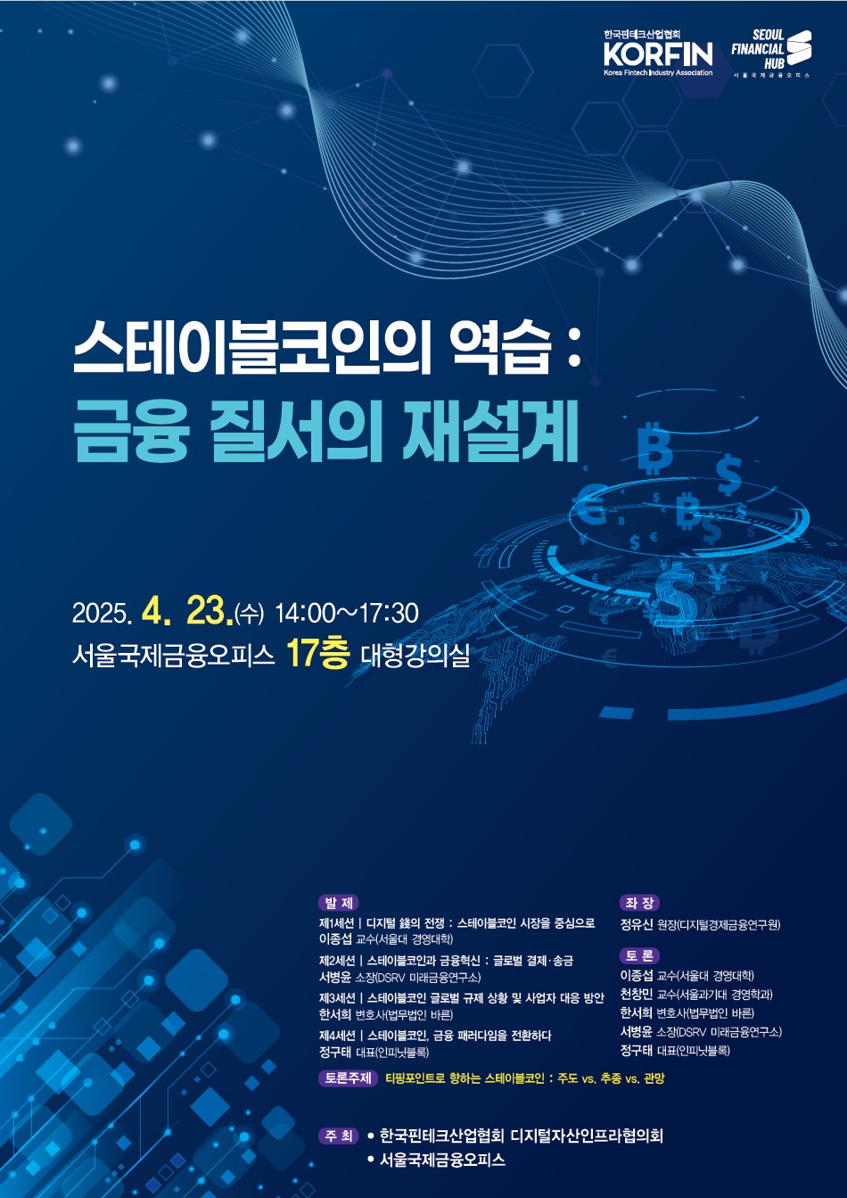 한국핀테크산업협회 KORFIN. 서울국제금융오피스 SEOUL FINANCIAL HUB.
스테이블 코인의 역습 : 금융 질서의 재설계. 20254.23(수) 14:00~17:30 서울국제금융오피스 17층 대형강의실.
발제.
제1세션. 디지털 돈의 전쟁 : 스테이블코인 시장을 중심으로. 이종섭 교수(서울대 경영대학)
제2세션. 스테이블코인과 금융혁신 : 글로벌 결제ㆍ송금. 서병운 소장(DSRV 미래금융연구소)
제3세션. 스테이블코인 글로벌 규제 상황 및 사업자 대응 방안. 한서희 변호사(법무법인 바른)
제4세션. 스테이블코인, 금융 패러다임을 전환하다. 정구태 대표(인피닛블록)
좌장. 정유신 원장(디지털금융경제연구원)
토론. 이종섭 교수(서울대 경영대학), 천창민 교수(서울과기대 경영학과), 한서희 변호사(법무법인 바른), 서병윤 소장(DSRV 미래금융연구소), 정구태 대표(인피닛블록)
토론주제. 티핑포인트로 향하는 스테이블코인 : 주도 vs. 추종 vs. 관망
주최. 한국핀테크산업협회 디지털자산인프라협의회, 서울국제금융오피스