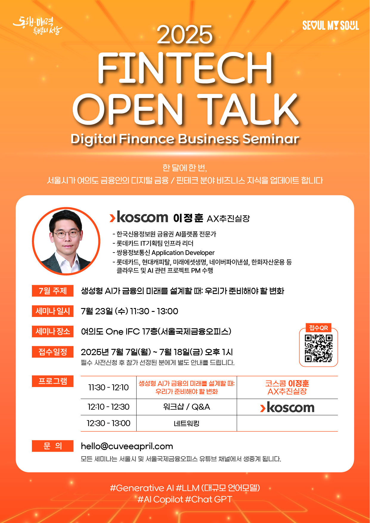 2025 FINTECH OPEN TALK. Digital Finance Business Seminar.
한 달에 한번, 서울시가 여의도 금융인의 디지털 금융/핀테크 분야 비즈니스 지식을 업데이트 합니다.
Koscom 이정훈 AX추진실장. 한국신용정보원 금융권 AI플랫폼 전문가. 롯데카드 IT기획팀 인프라 리더. 쌍용정보통신 Application Developer. 롯데카드, 현대캐피탈, 미래에셋생명, 네이버파이낸셜, 한화자산운용 등 클라우드 및 AI 관련 프로젝트 PM 수행
7월 주제 : 생성형 AI가 금융의 미래를 설계할때: 우리가 준비해야 할 변화
세미나 일시 : 7월 23일(수) 11:30-13:30
세미나 장소 : 여의도 One IFC 17층(서울국제금융오피스)
접수일정 : 2025년 7월 7일(월)~7월 18일(금) 오후1시(필수 사전신청 후 참가 선정된 분에게 별도 안내를 드립니다.)
프로그램 : 11:30-12:15 생성형 AI가 금융의 미래를 설계할때: 우리가 준비해야 할 변화-Koscom 이정훈 AX추진실장. 12:15-12:30 워크샵/Q&A-Koscom. 12:30-13:00 네트워킹.
문의 : hello@cuveeapril.com(모든 세미나는 서울시 및 서울국제금융오피스 유튜브 채널에서 생중계 됩니다.)
#Generative AI#LLM(대규모 언어모델)#AI Copilot#Chat GPT