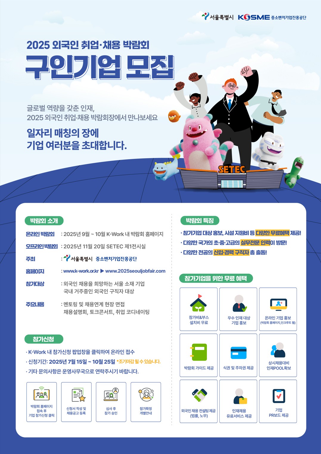 서울특별시. KOSME 중소벤처기업진흥공단.
2025 외국인 취업ㆍ채용 박람회. 구인기업 모집. 글로벌 역량을 갖춘 인재, 2025 외국인 취업ㆍ채용 박람회장에서 만나보세요. 일자리 매칭의 장에 기업 여러분을 초대합니다. 서울시 케릭터와 사람들이 화이팅 하고 있는 이미지.
박람회 소개. 온라인 박람회 : 2025년 9월~10월 K-Work 내 박람회 홈페이지. 오프라인 박람회 : 2025년 11월 20일 SETEC 제1전시실. 주최 : 서울특별시, 중소벤처기업진흥공단. 홈페이지 : www.k-work.or.kr - www.2025seouljobfair.coom. 참가대상 : 외국인 채용을 희망하는 서울 소재 기업, 국내 거주중인 외국인 구작자 대상. 주요내용 : 멘토링 및 채용연계 현장 면접. 채용설명회, 토크콘서트, 취업 코디네이팅.
참가신청. K-Work 내 참가신청 팝업창을 클릭하여 온라인 접수. 신청기간 : 2025년 7월 15일~10월 25일 *조기마감 될 수 있습니다. 기타 문의사항은 운영사무국으로 연락주시기 바랍니다. 박람회 홈페이지 접속 후 기업 참가신청 클릭. 신청서 작성 및 채용공고 등록. 심사 후 참가 승인. 참가확정 개별안내.
박람회 특징. 참가기업 대상 홍보, 시설 지원비 등 다양한 무료혜택 제공! 다양한 국가의 초ㆍ중ㆍ고급의 실무전문 인력이 방문! 다양한 전공의 신업ㆍ경력 구직자 총 출동!
참가기업을 위한 무료해택. 참가비&부스 설치비 무료. 우수 인재 대상 기업 홍보. 온라인 기업 홍보(박람회 홈페이지, 인크루트 웹), 바갊회 가이드 제공, 식권 및 주차권 제공. 상시채용대비 인재POOL 확보. 외국인 채용 컨설팅 제공)(법률, 노무), 인재채용 유료서비스 제공. 기업 PR보드 제공.