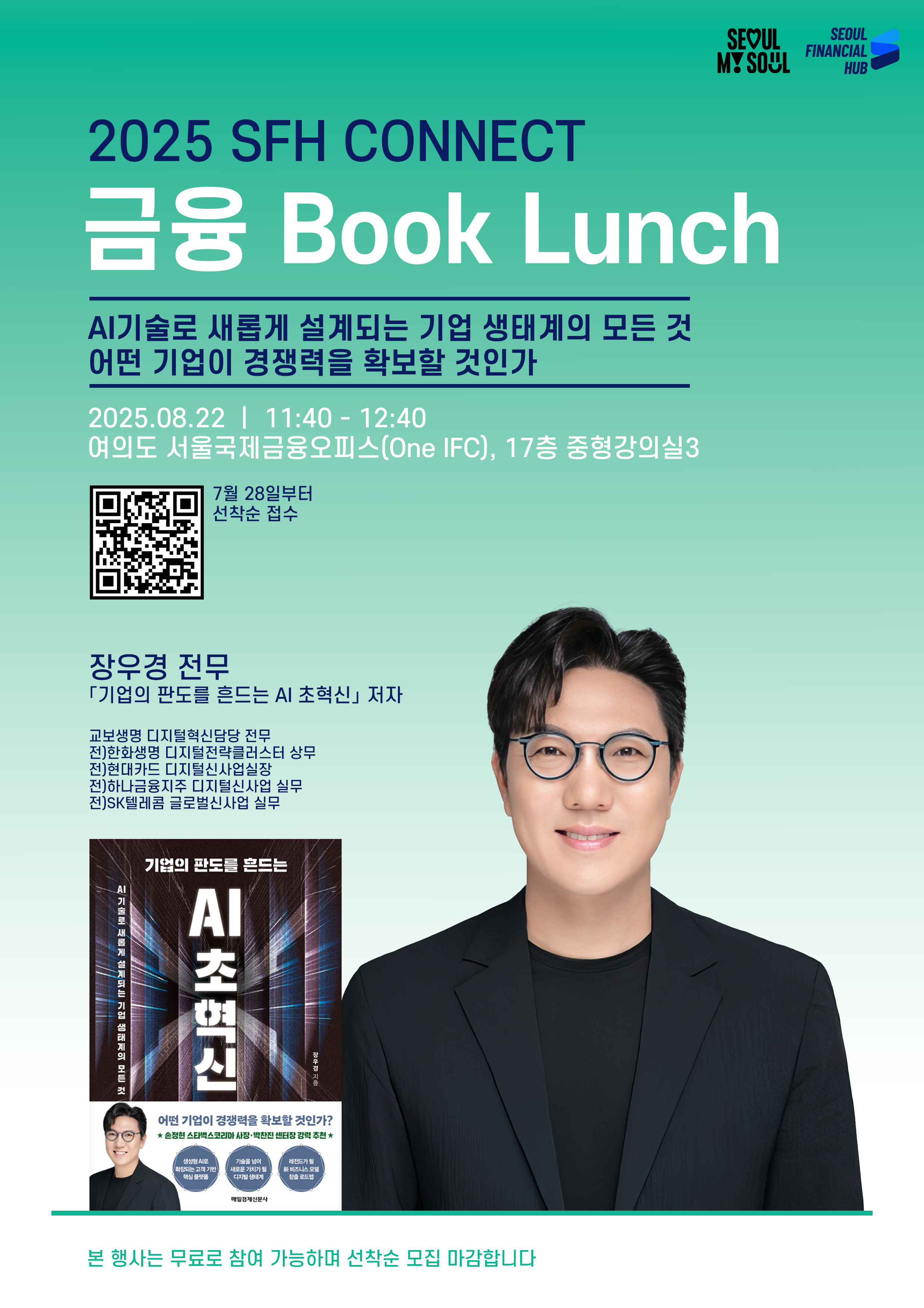 SEOUL MY SEOUL. SEOUL FINANCIAL HUB.
2025 SFH CONNECT 금융 Book Lunch.
AI기술로 새롭게 설계되는 기업 생태계의 모든 것 어떤 기업이 경쟁력을 확보할 것인가
2025.08.22 11:40~12:40 여의도 서울국제금융오피스(One IFC), 17층 중형강의실3.
7월 28일부터 선착순 접수. QR코드.
장우경 전무. '기업의 판도를 흔드는 AI 초혁신'저자. 교보생명 디지털혁신담당 전무. 전)한화생명 디지털전략클러스터 상무. 전)현대카드 디지털신사업실장. 전)하나금융지주 디지털신사업 실무. 전)SK텔레콤 글로벌신사업 실무.
'기업의 판도를 흔드는 AI 초혁신' 책 표지 이미지. 장우경 전무 이미지.
본 행사는 무료로 참여 가능하며 선착순 모집 마감합니다.