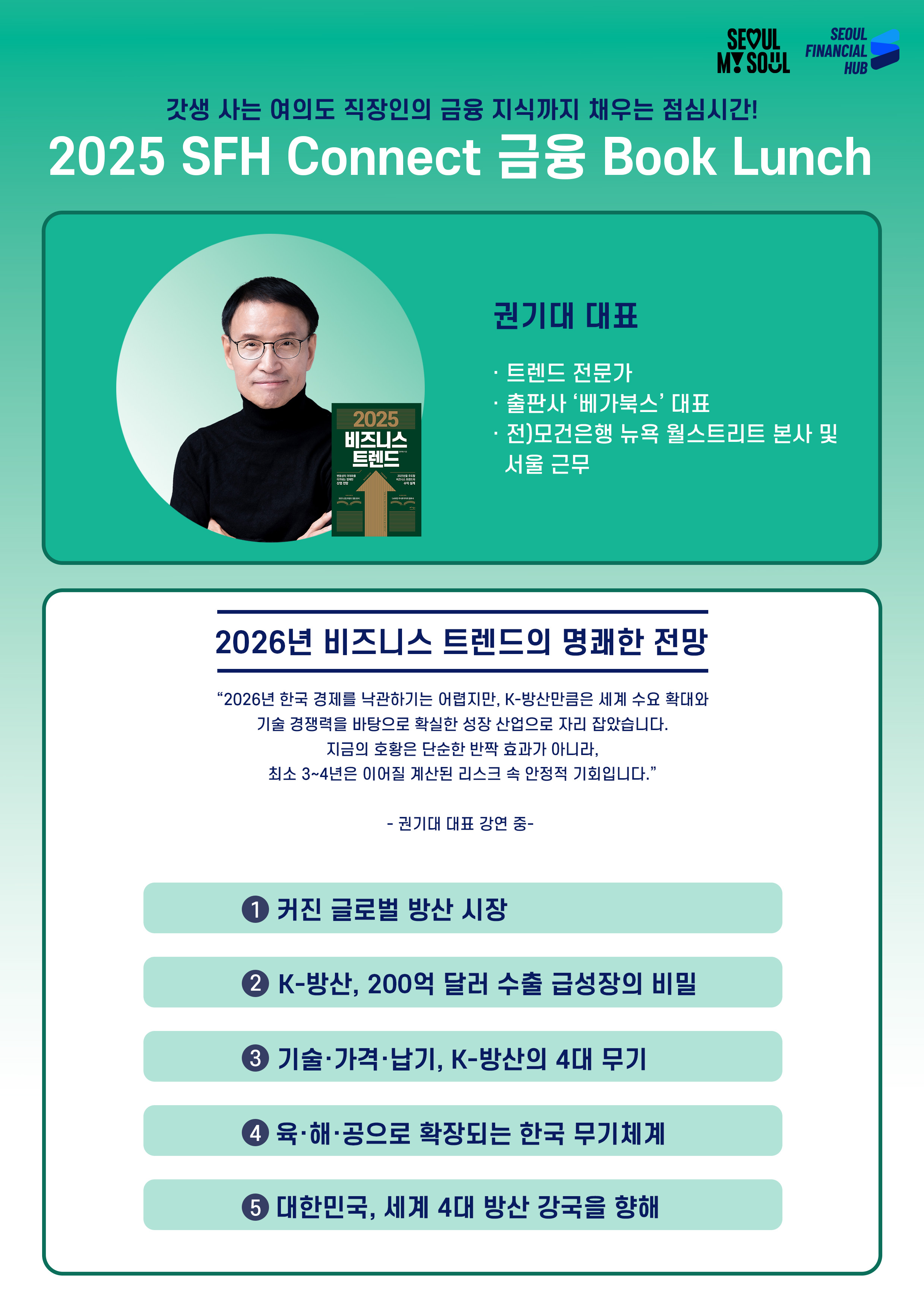 갓생 사는 여의도 직장인의 금융 지식까지 채우는 점심시간!
2025 SFH Connect 금융 Book Lunch
권기대 대표
· 트렌드 전문가
· 출판사 ‘베가북스’ 대표
· 전)모건은행 뉴욕 월스트리트 본사 및 서울 근무
2026년 비즈니스 트렌드의 명쾌한 전망
2026년 한국 경제를 낙관하기는 어렵지만, K-방산만큼은 세계 수요 확대와
기술 경쟁력을 바탕으로 확실한 성장 산업으로 자리 잡았습니다.
지금의 호황은 단순한 반짝 효과가 아니라,
최소 3~4년은 이어질 계산된 리스크 속 안정적 기회입니다.
권기대 대표 강연 중
① 커진 글로벌 방산 시장
② K-방산, 200억 달러 수출 급성장의 비밀
③ 기술·가격·납기, K-방산의 4대 무기
④ 육·해·공으로 확장되는 한국 무기체계
⑤ 대한민국, 세계 4대 방산 강국을 향해