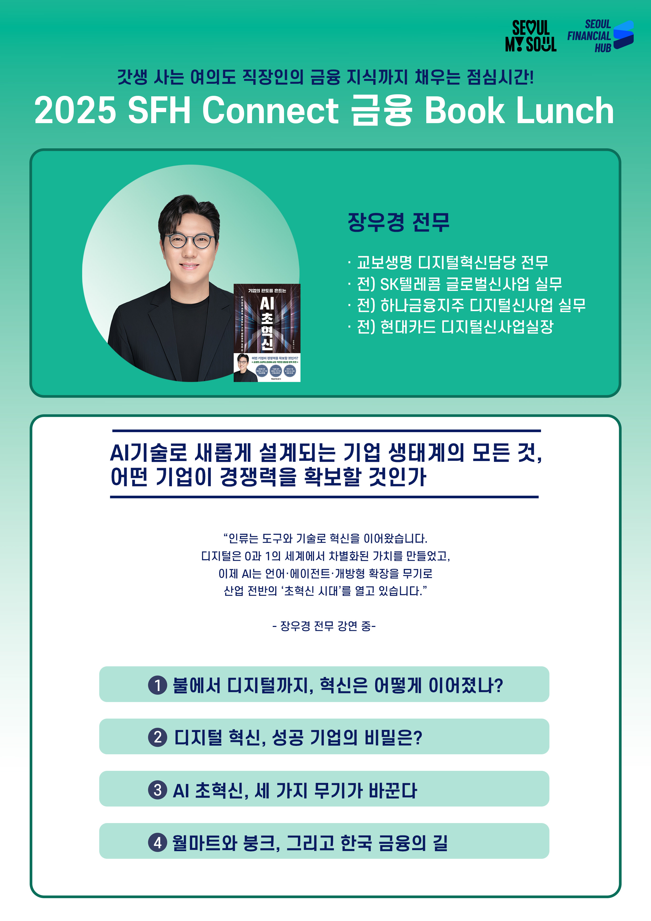 갓생 사는 여의도 직장인의 금융 지식까지 채우는 점심시간!
2025 SFH Connect 금융 Book Lunch
장우경 전무
· 교보생명 디지털혁신담당 전무
· 전) SK텔레콤 글로벌신사업 실무
· 전) 하나금융지주 디지털신사업 실무
· 전) 현대카드 디지털신사업실장
AI기술로 새롭게 설계되는 기업 생태계의 모든 것,
어떤 기업이 경쟁력을 확보할 것인가
인류는 도구와 기술로 혁신을 이어왔습니다.
디지털은 0과 1의 세계에서 차별화된 가치를 만들었고,
이제 AI는 언어·에이전트·개방형 확장을 무기로
산업 전반의 초혁신 시대를 열고 있습니다.
장우경 전무 강연 중 -
① 불에서 디지털까지, 혁신은 어떻게 이어졌나?
② 디지털 혁신, 성공 기업의 비밀은?
③ AI 초혁신, 세 가지 무기가 바꾼다
④ 월마트와 붕크, 그리고 한국 금융의 길