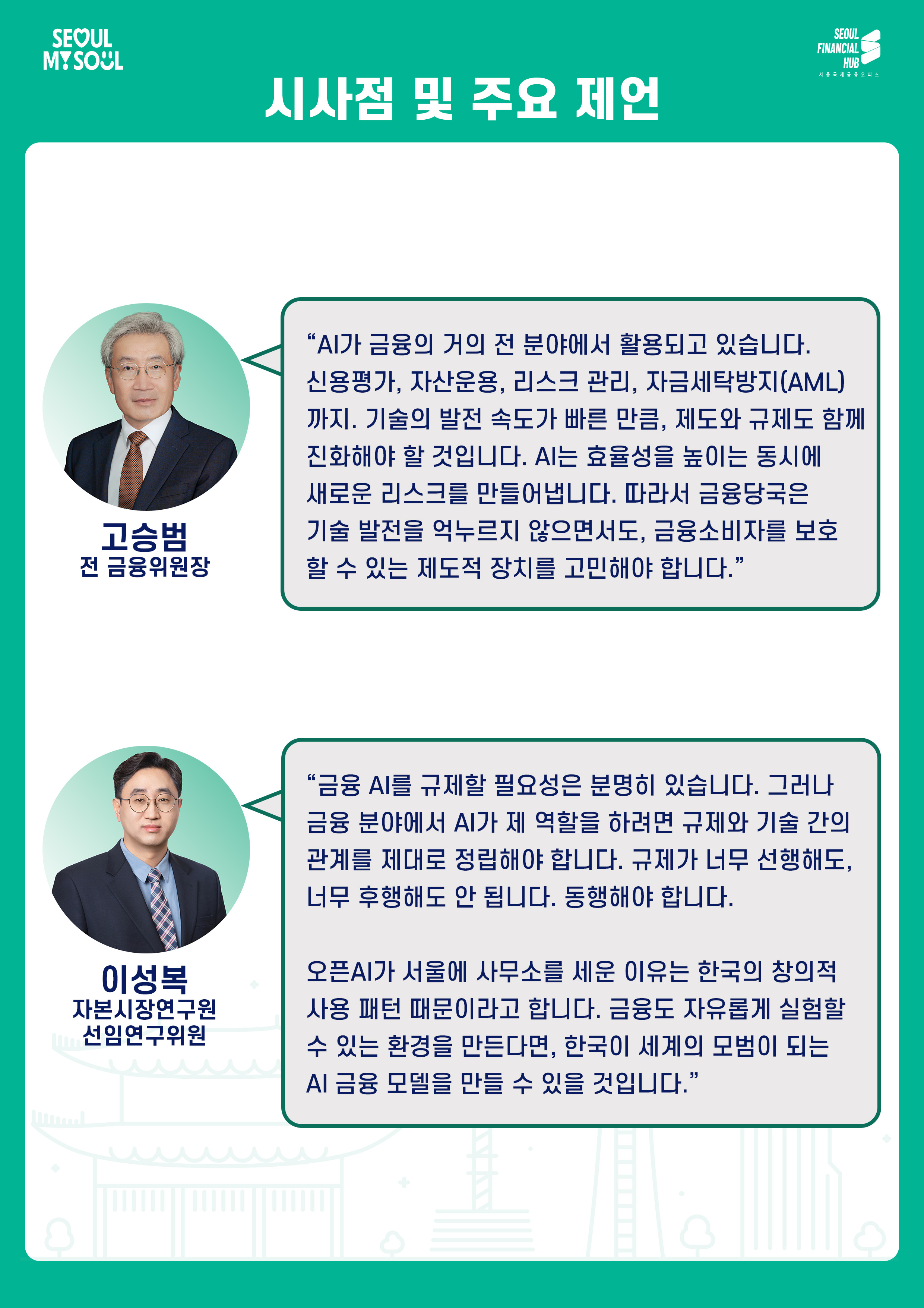 시사점 및 주요 제언

고승범
전 금융위원장
AI가 금융의 거의 전 분야에서 활용되고 있습니다. 신용평가, 자산운용, 리스크 관리, 자금세탁방지(AML)까지. 기술의 발전 속도가 빠른 만큼, 제도와 규제도 함께 진화해야 할 것입니다. AI는 효율성을 높이는 동시에 새로운 리스크를 만들어냅니다. 따라서 금융당국은 기술 발전을 억누르지 않으면서도, 금융소비자를 보호할 수 있는 제도적 장치를 고민해야 합니다.

이성복
자본시장연구원 선임연구위원
금융 AI를 규제할 필요성은 분명히 있습니다. 그러나 금융 분야에서 AI가 제 역할을 하려면 규제와 기술 간의 관계를 제대로 정립해야 합니다. 규제가 너무 선행해도, 너무 후행해도 안 됩니다. 동행해야 합니다.
오픈AI가 서울에 사무소를 세운 이유는 한국의 창의적 사용 패턴 때문이라고 합니다. 금융도 자유롭게 실험할 수 있는 환경을 만든다면, 한국이 세계의 모델이 되는 AI 금융 모델을 만들 수 있을 것입니다.
